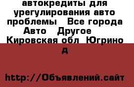 автокредиты для урегулирования авто проблемы - Все города Авто » Другое   . Кировская обл.,Югрино д.